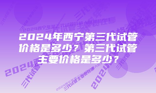 2024年西宁第三代试管价格是多少？第三代试管主要价格是多少？