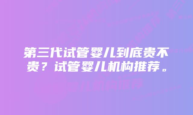 第三代试管婴儿到底贵不贵？试管婴儿机构推荐。