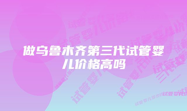 做乌鲁木齐第三代试管婴儿价格高吗