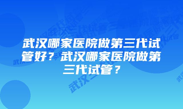 武汉哪家医院做第三代试管好？武汉哪家医院做第三代试管？