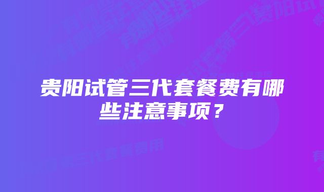 贵阳试管三代套餐费有哪些注意事项？