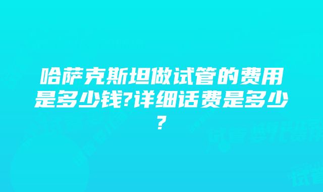 哈萨克斯坦做试管的费用是多少钱?详细话费是多少?