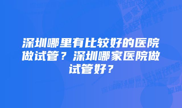 深圳哪里有比较好的医院做试管？深圳哪家医院做试管好？