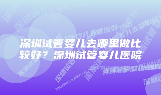 深圳试管婴儿去哪里做比较好？深圳试管婴儿医院