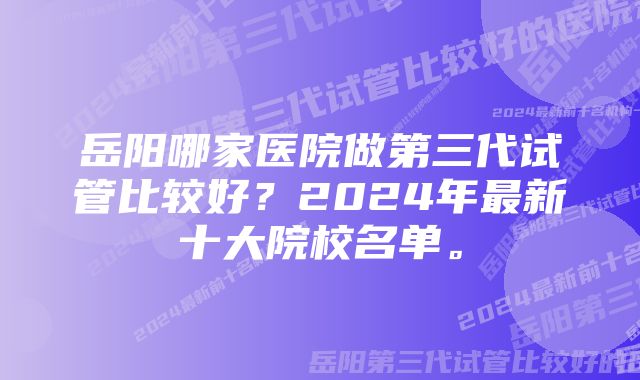 岳阳哪家医院做第三代试管比较好？2024年最新十大院校名单。