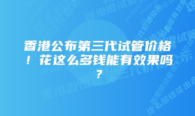 香港公布第三代试管价格！花这么多钱能有效果吗？