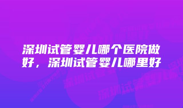 深圳试管婴儿哪个医院做好，深圳试管婴儿哪里好