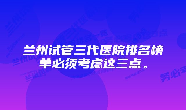 兰州试管三代医院排名榜单必须考虑这三点。