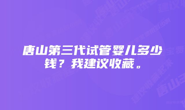 唐山第三代试管婴儿多少钱？我建议收藏。