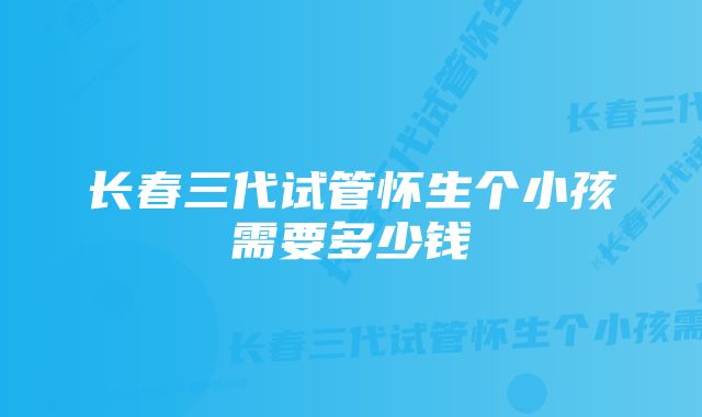 长春三代试管怀生个小孩需要多少钱