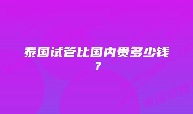 泰国试管比国内贵多少钱？