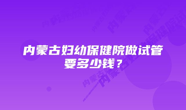 内蒙古妇幼保健院做试管要多少钱？