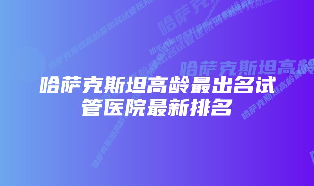 哈萨克斯坦高龄最出名试管医院最新排名