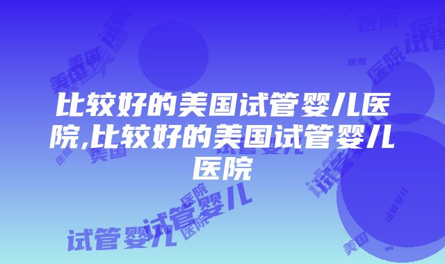 比较好的美国试管婴儿医院,比较好的美国试管婴儿医院