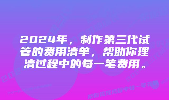 2024年，制作第三代试管的费用清单，帮助你理清过程中的每一笔费用。