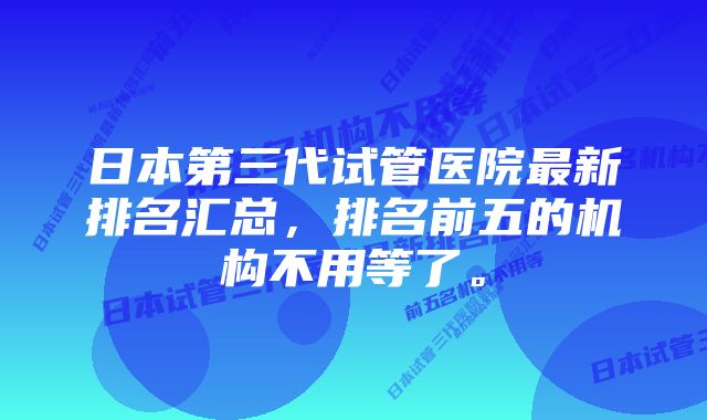 日本第三代试管医院最新排名汇总，排名前五的机构不用等了。