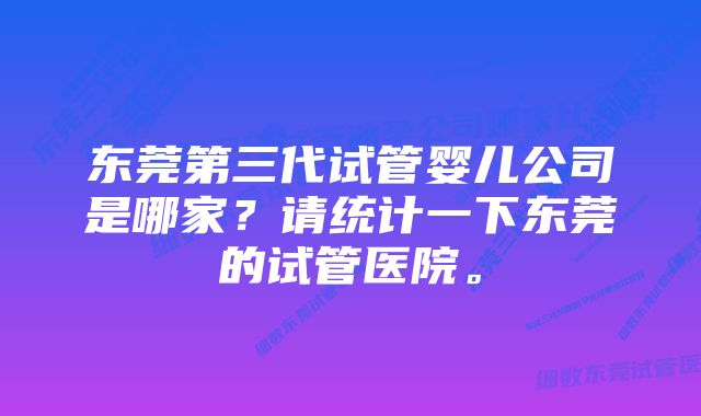 东莞第三代试管婴儿公司是哪家？请统计一下东莞的试管医院。