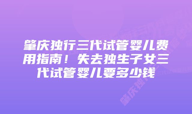 肇庆独行三代试管婴儿费用指南！失去独生子女三代试管婴儿要多少钱