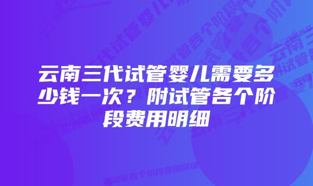 云南三代试管婴儿需要多少钱一次？附试管各个阶段费用明细