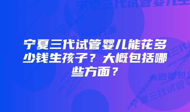 宁夏三代试管婴儿能花多少钱生孩子？大概包括哪些方面？