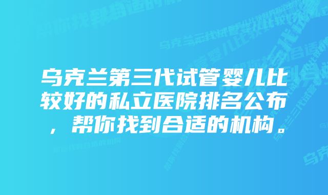 乌克兰第三代试管婴儿比较好的私立医院排名公布，帮你找到合适的机构。