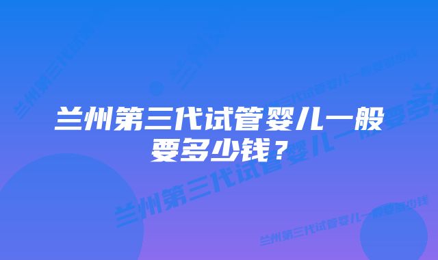 兰州第三代试管婴儿一般要多少钱？