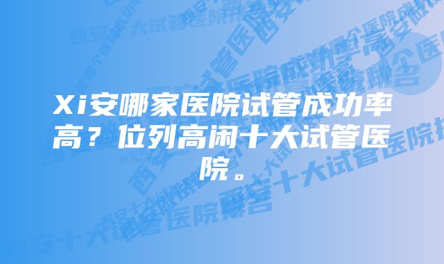 Xi安哪家医院试管成功率高？位列高闲十大试管医院。