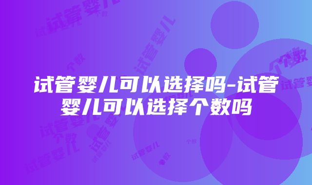 试管婴儿可以选择吗-试管婴儿可以选择个数吗