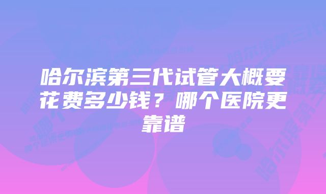 哈尔滨第三代试管大概要花费多少钱？哪个医院更靠谱