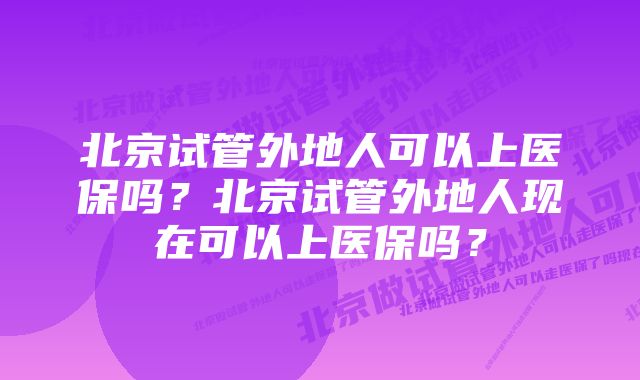 北京试管外地人可以上医保吗？北京试管外地人现在可以上医保吗？