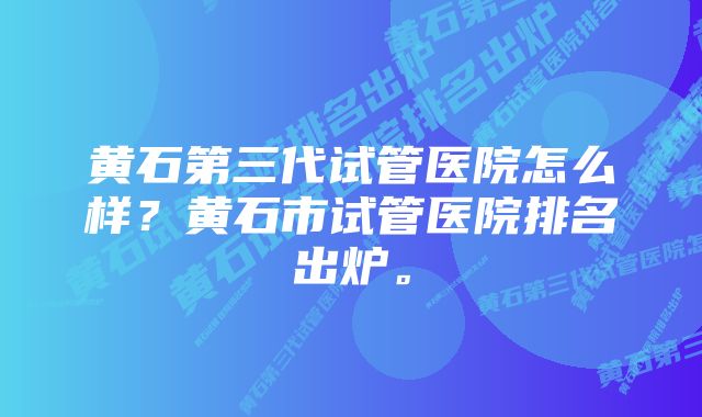 黄石第三代试管医院怎么样？黄石市试管医院排名出炉。