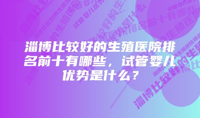 淄博比较好的生殖医院排名前十有哪些，试管婴儿优势是什么？