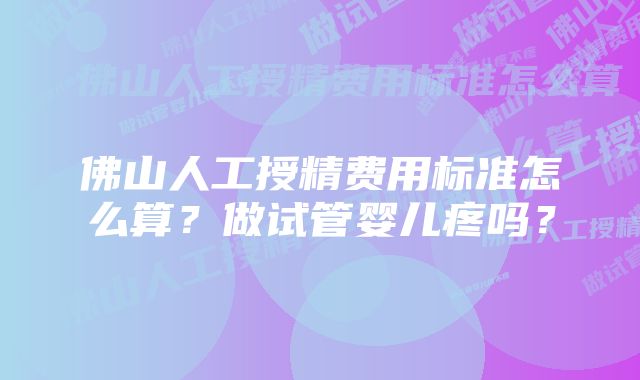 佛山人工授精费用标准怎么算？做试管婴儿疼吗？