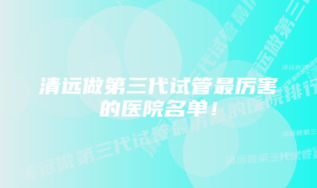 清远做第三代试管最厉害的医院名单！