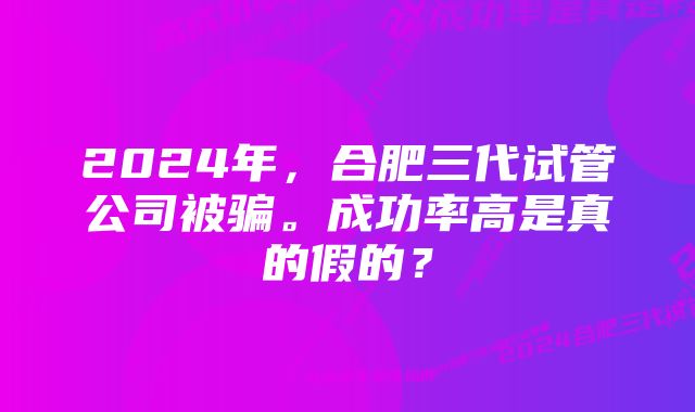 2024年，合肥三代试管公司被骗。成功率高是真的假的？