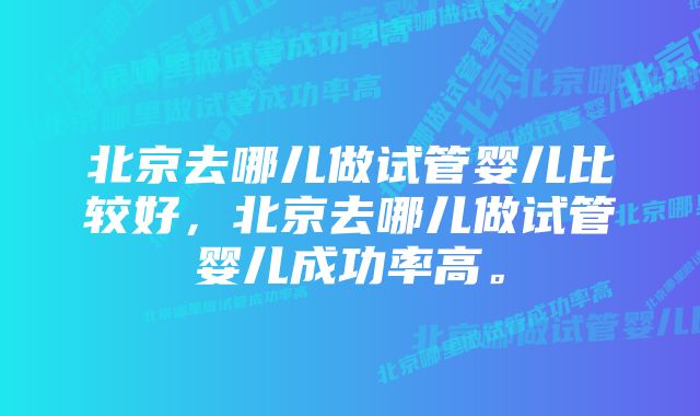 北京去哪儿做试管婴儿比较好，北京去哪儿做试管婴儿成功率高。