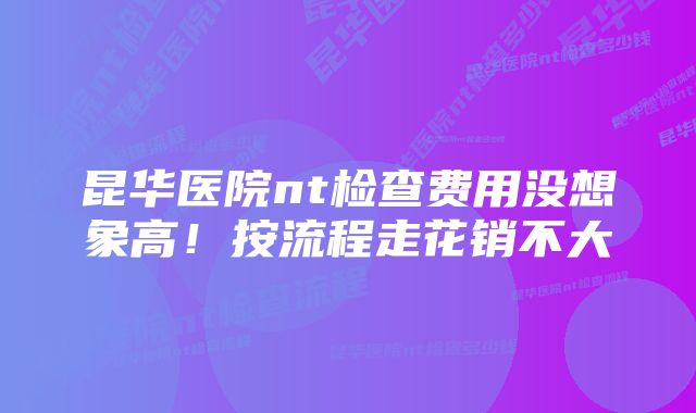 昆华医院nt检查费用没想象高！按流程走花销不大