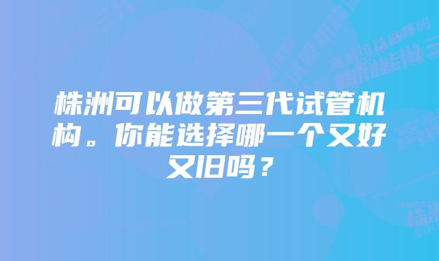 株洲可以做第三代试管机构。你能选择哪一个又好又旧吗？