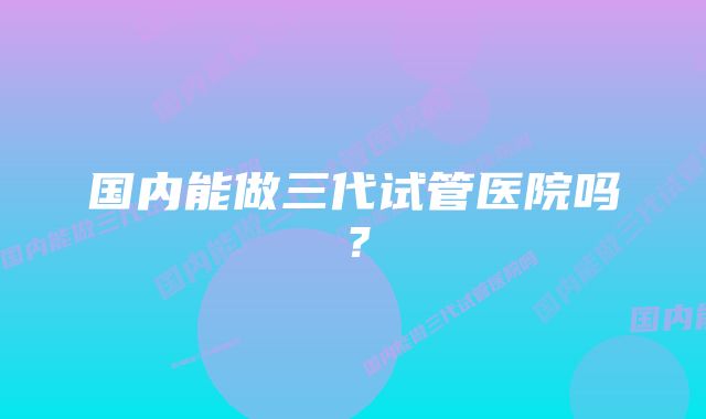 国内能做三代试管医院吗？