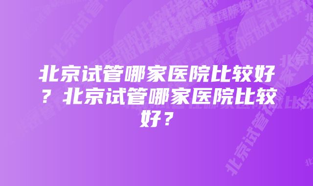 北京试管哪家医院比较好？北京试管哪家医院比较好？