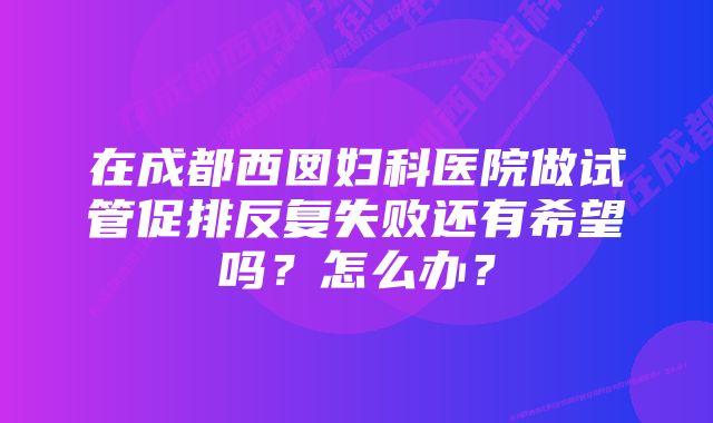 在成都西囡妇科医院做试管促排反复失败还有希望吗？怎么办？