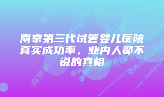 南京第三代试管婴儿医院真实成功率，业内人都不说的真相