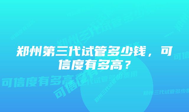 郑州第三代试管多少钱，可信度有多高？