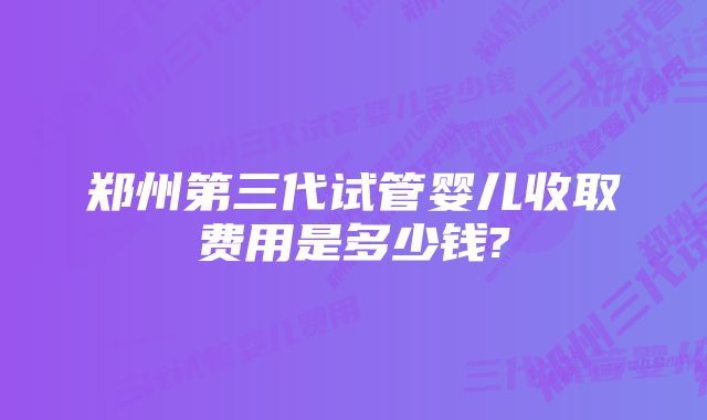 郑州第三代试管婴儿收取费用是多少钱?