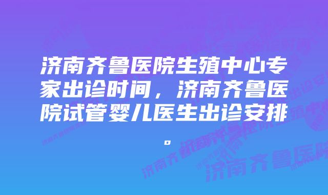 济南齐鲁医院生殖中心专家出诊时间，济南齐鲁医院试管婴儿医生出诊安排。