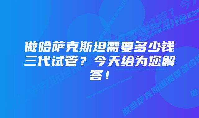 做哈萨克斯坦需要多少钱三代试管？今天给为您解答！