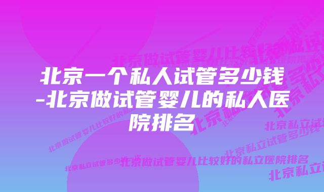 北京一个私人试管多少钱-北京做试管婴儿的私人医院排名