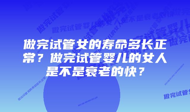 做完试管女的寿命多长正常？做完试管婴儿的女人是不是衰老的快？