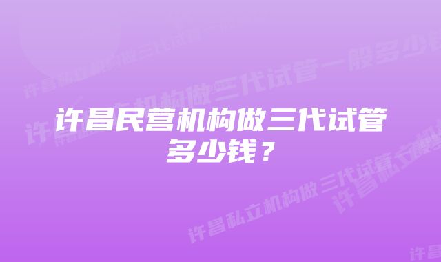 许昌民营机构做三代试管多少钱？