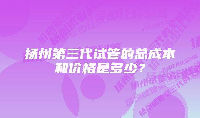 扬州第三代试管的总成本和价格是多少？